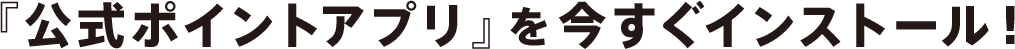 『公式ポイントアプリ』を今すぐインストール!